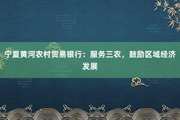 宁夏黄河农村贸易银行：服务三农，鼓励区域经济发展